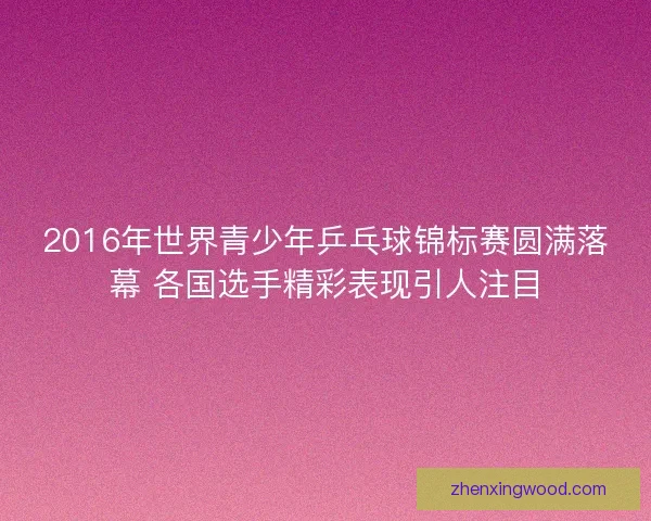 2016年世界青少年乒乓球锦标赛圆满落幕 各国选手精彩表现引人注目 2016年世界青少年乒乓球锦标赛圆满落幕 各国选手精彩表现引人注目