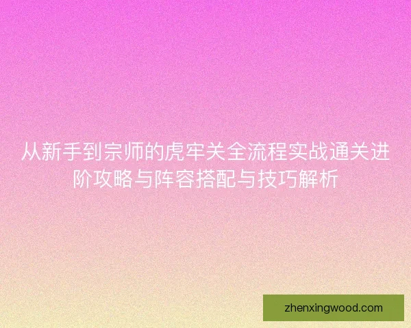 从新手到宗师的虎牢关全流程实战通关进阶攻略与阵容搭配与技巧解析 从新手到宗师的虎牢关全流程实战通关进阶攻略与阵容搭配与技巧解析