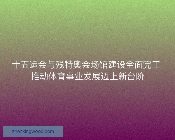十五运会与残特奥会场馆建设全面完工 推动体育事业发展迈上新台阶 十五运会与残特奥会场馆建设全面完工 推动体育事业发展迈上新台阶