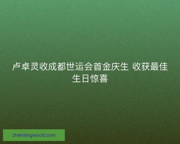 卢卓灵收成都世运会首金庆生 收获最佳生日惊喜 卢卓灵收成都世运会首金庆生 收获最佳生日惊喜