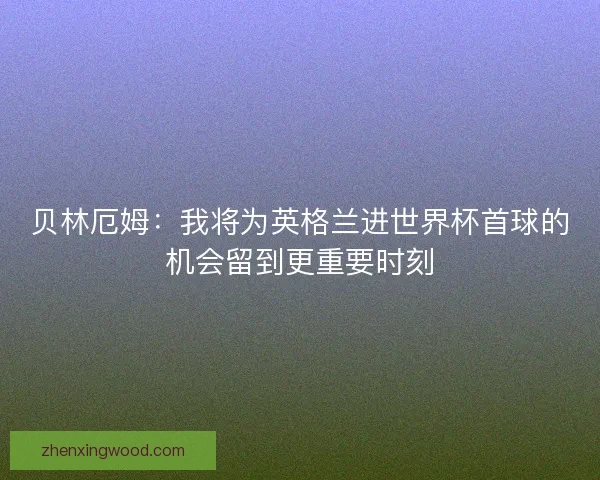 贝林厄姆:我将为英格兰进世界杯首球的机会留到更重要时刻 贝林厄姆:我将为英格兰进世界杯首球的机会留到更重要时刻