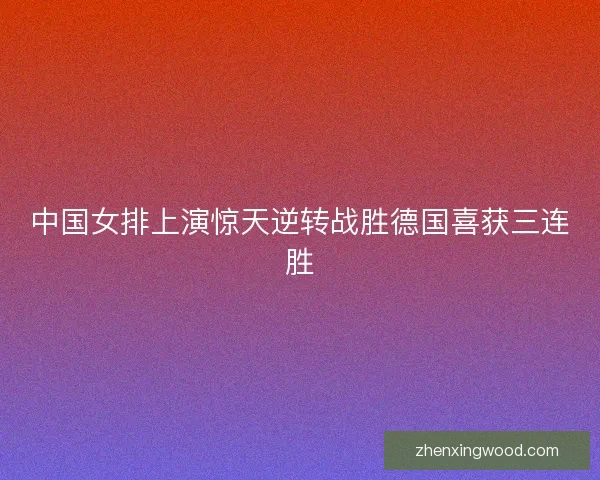 中国女排上演惊天逆转战胜德国喜获三连胜 中国女排上演惊天逆转战胜德国喜获三连胜